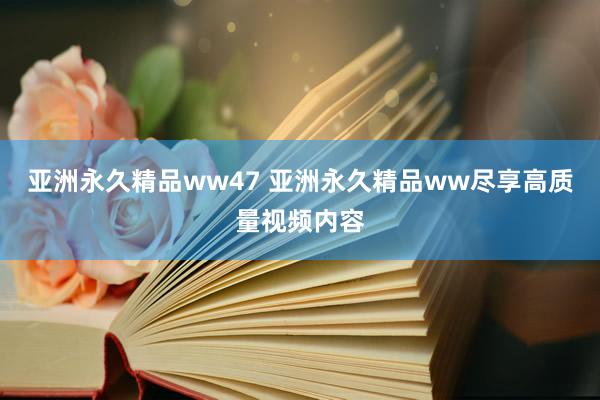 亚洲永久精品ww47 亚洲永久精品ww尽享高质量视频内容