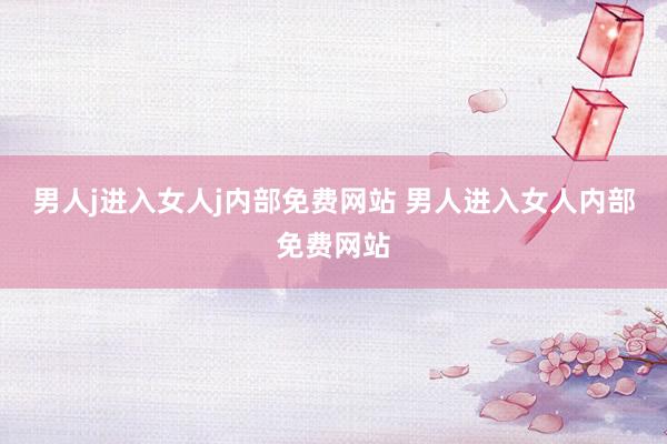 男人j进入女人j内部免费网站 男人进入女人内部免费网站