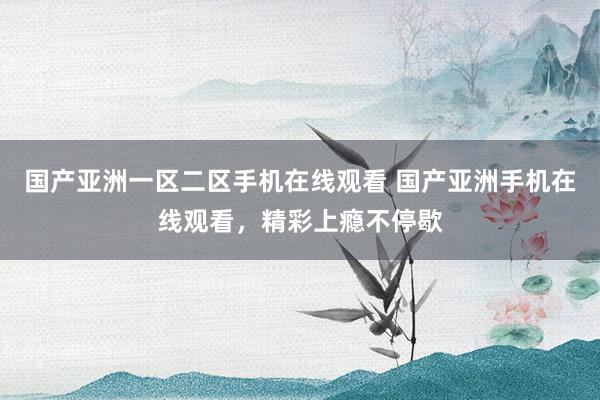 国产亚洲一区二区手机在线观看 国产亚洲手机在线观看，精彩上瘾不停歇