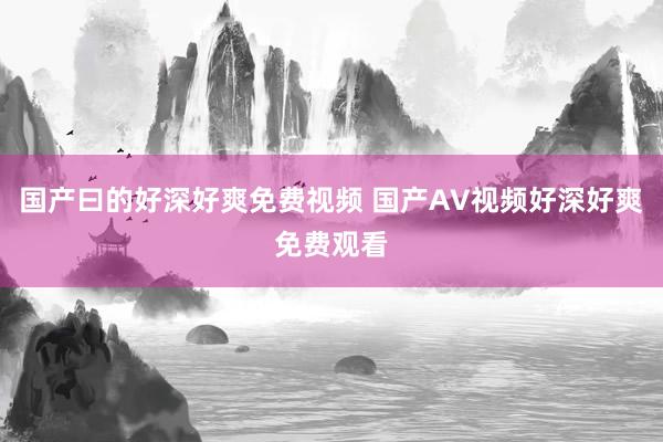 国产曰的好深好爽免费视频 国产AV视频好深好爽免费观看