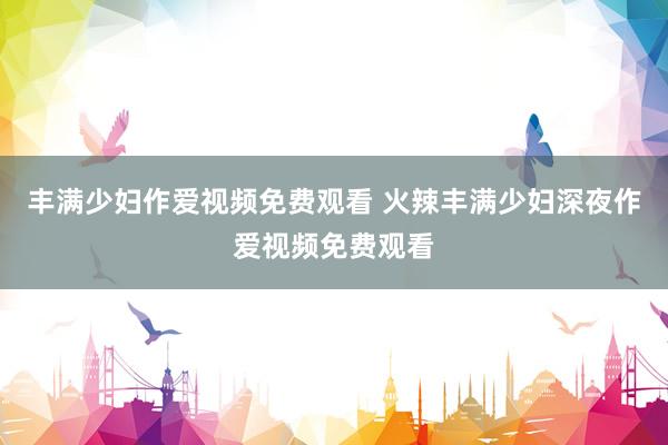 丰满少妇作爱视频免费观看 火辣丰满少妇深夜作爱视频免费观看