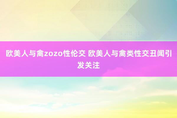 欧美人与禽zozo性伦交 欧美人与禽类性交丑闻引发关注