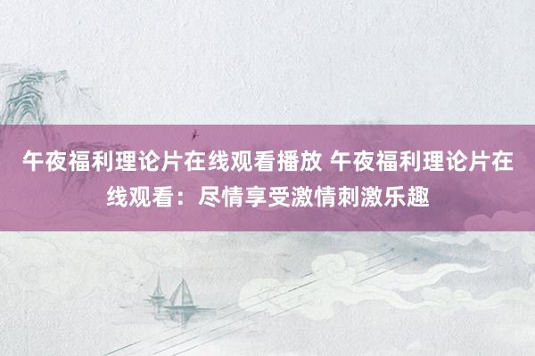 午夜福利理论片在线观看播放 午夜福利理论片在线观看：尽情享受激情刺激乐趣