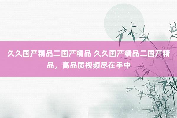 久久国产精品二国产精品 久久国产精品二国产精品，高品质视频尽在手中