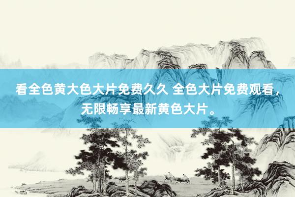 看全色黄大色大片免费久久 全色大片免费观看，无限畅享最新黄色大片。