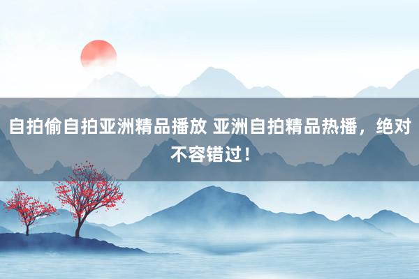 自拍偷自拍亚洲精品播放 亚洲自拍精品热播，绝对不容错过！