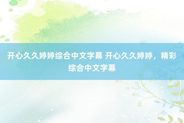 开心久久婷婷综合中文字幕 开心久久婷婷，精彩综合中文字幕