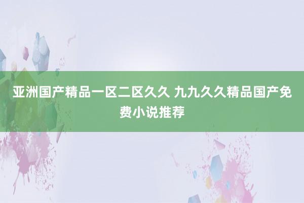 亚洲国产精品一区二区久久 九九久久精品国产免费小说推荐