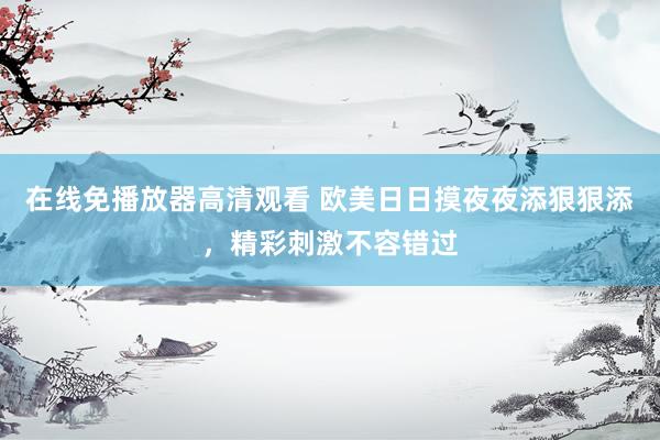 在线免播放器高清观看 欧美日日摸夜夜添狠狠添，精彩刺激不容错过