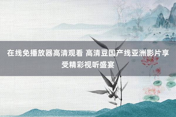 在线免播放器高清观看 高清豆国产线亚洲影片享受精彩视听盛宴