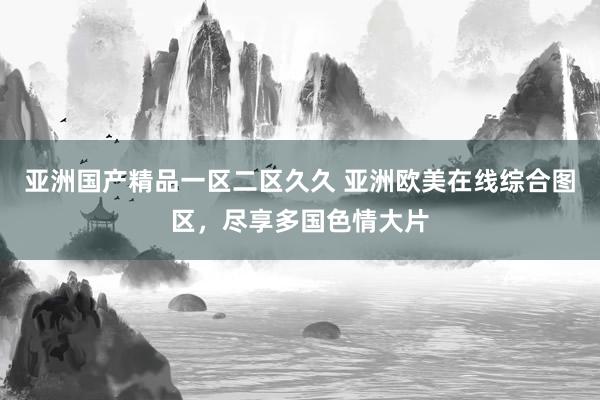 亚洲国产精品一区二区久久 亚洲欧美在线综合图区，尽享多国色情大片