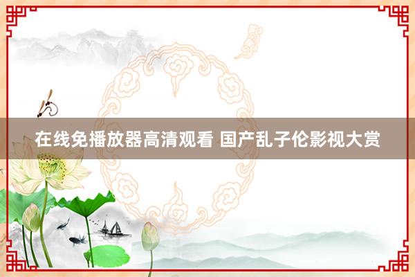 在线免播放器高清观看 国产乱子伦影视大赏