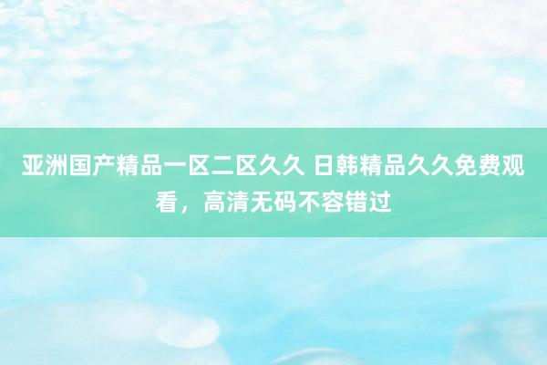 亚洲国产精品一区二区久久 日韩精品久久免费观看，高清无码不容错过