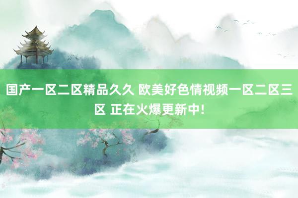国产一区二区精品久久 欧美好色情视频一区二区三区 正在火爆更新中!