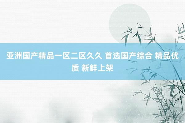 亚洲国产精品一区二区久久 首选国产综合 精品优质 新鲜上架