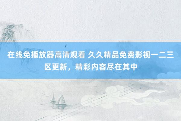 在线免播放器高清观看 久久精品免费影视一二三区更新，精彩内容尽在其中