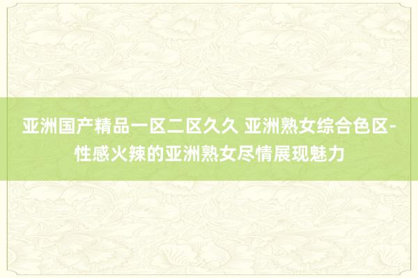 亚洲国产精品一区二区久久 亚洲熟女综合色区-性感火辣的亚洲熟女尽情展现魅力