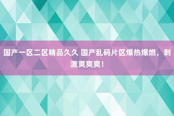 国产一区二区精品久久 国产乱码片区爆热爆燃，刺激爽爽爽！