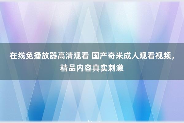 在线免播放器高清观看 国产奇米成人观看视频，精品内容真实刺激