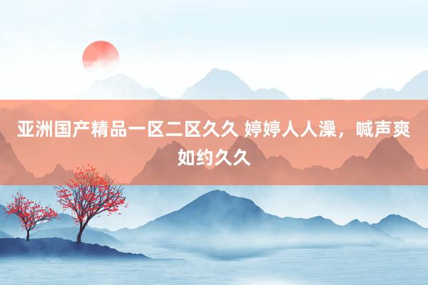 亚洲国产精品一区二区久久 婷婷人人澡，喊声爽如约久久