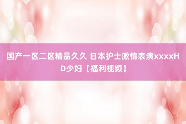 国产一区二区精品久久 日本护士激情表演xxxxHD少妇【福利视频】