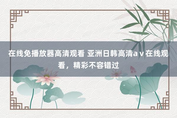 在线免播放器高清观看 亚洲日韩高清aⅴ在线观看，精彩不容错过