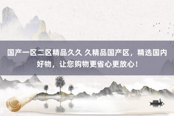 国产一区二区精品久久 久精品国产区，精选国内好物，让您购物更省心更放心！