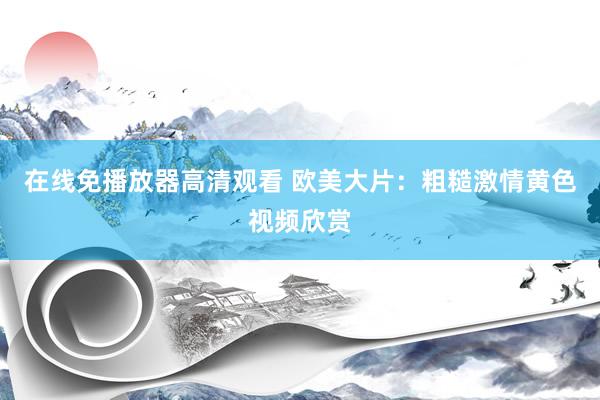 在线免播放器高清观看 欧美大片：粗糙激情黄色视频欣赏