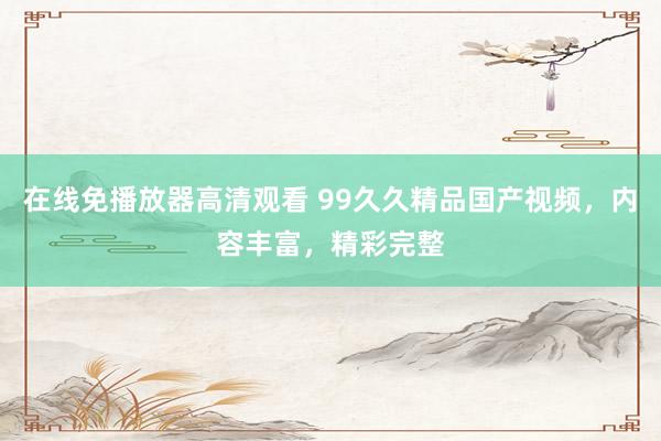 在线免播放器高清观看 99久久精品国产视频，内容丰富，精彩完整