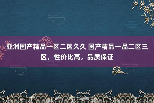 亚洲国产精品一区二区久久 囯产精品一品二区三区，性价比高，品质保证