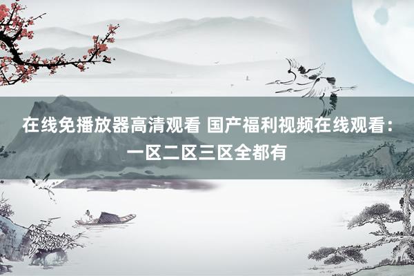 在线免播放器高清观看 国产福利视频在线观看：一区二区三区全都有