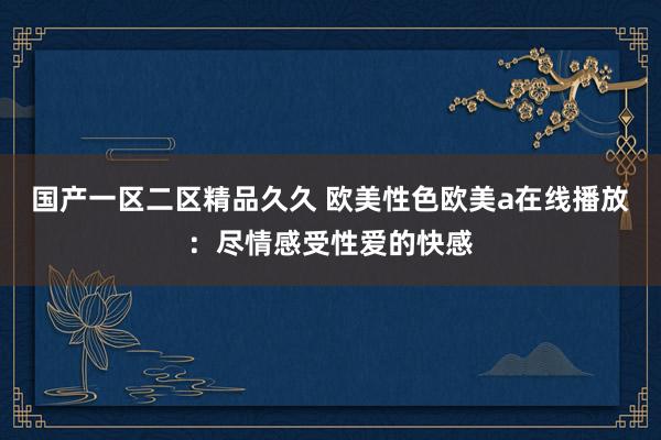 国产一区二区精品久久 欧美性色欧美a在线播放：尽情感受性爱的快感