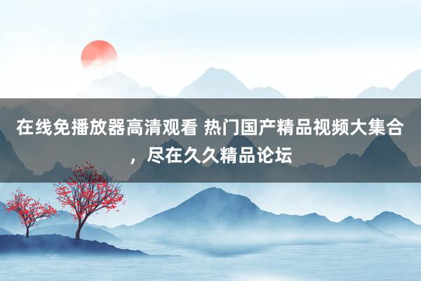 在线免播放器高清观看 热门国产精品视频大集合，尽在久久精品论坛