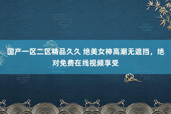 国产一区二区精品久久 绝美女神高潮无遮挡，绝对免费在线视频享受