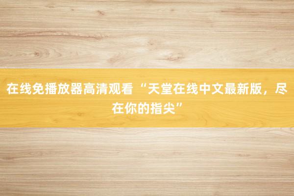 在线免播放器高清观看 “天堂在线中文最新版，尽在你的指尖”