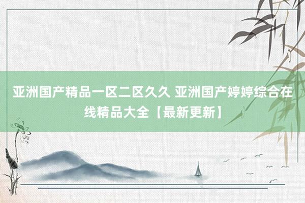 亚洲国产精品一区二区久久 亚洲国产婷婷综合在线精品大全【最新更新】