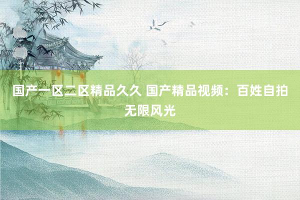 国产一区二区精品久久 国产精品视频：百姓自拍无限风光
