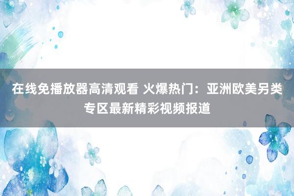 在线免播放器高清观看 火爆热门：亚洲欧美另类专区最新精彩视频报道