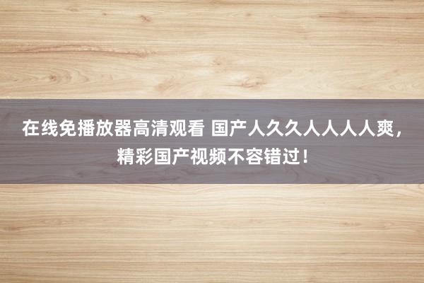 在线免播放器高清观看 国产人久久人人人人爽，精彩国产视频不容错过！