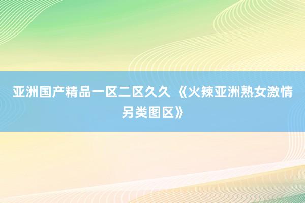 亚洲国产精品一区二区久久 《火辣亚洲熟女激情另类图区》