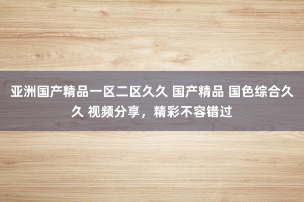 亚洲国产精品一区二区久久 国产精品 国色综合久久 视频分享，精彩不容错过