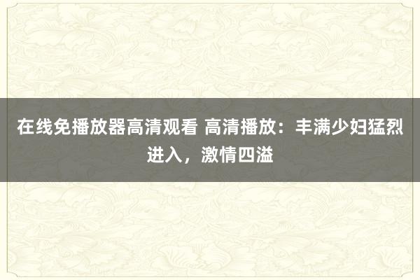 在线免播放器高清观看 高清播放：丰满少妇猛烈进入，激情四溢