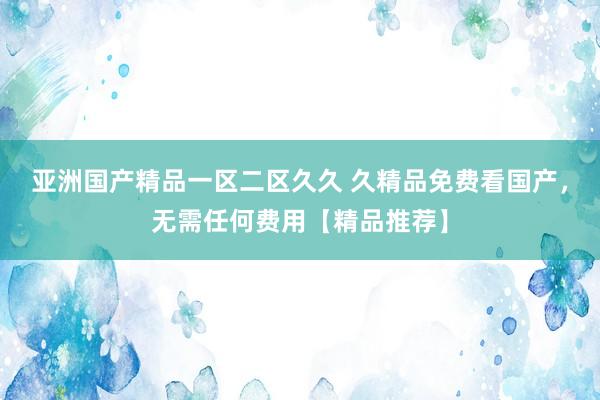 亚洲国产精品一区二区久久 久精品免费看国产，无需任何费用【精品推荐】