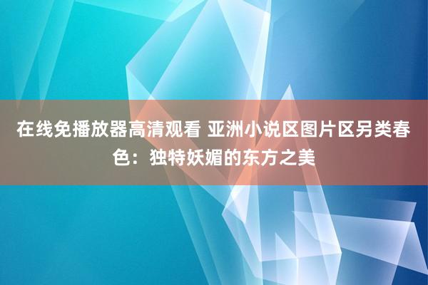 在线免播放器高清观看 亚洲小说区图片区另类春色：独特妖媚的东方之美