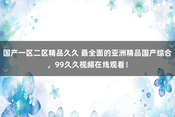 国产一区二区精品久久 最全面的亚洲精品国产综合，99久久视频在线观看！