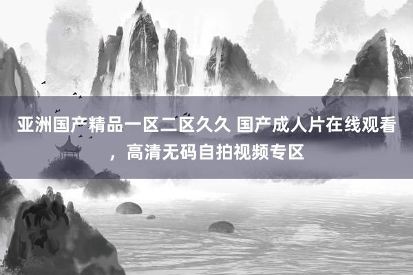 亚洲国产精品一区二区久久 国产成人片在线观看，高清无码自拍视频专区