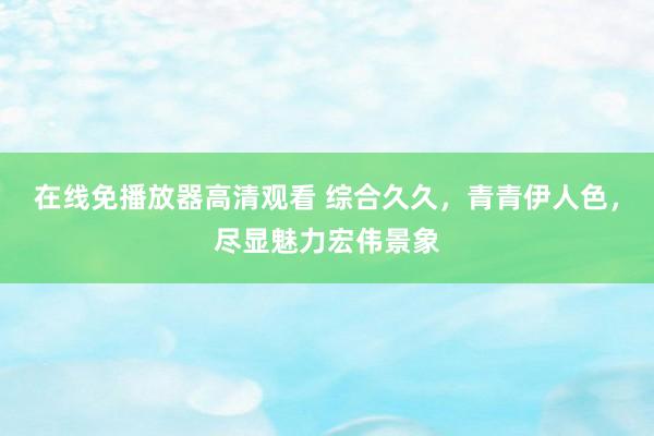 在线免播放器高清观看 综合久久，青青伊人色，尽显魅力宏伟景象