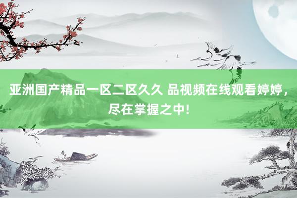 亚洲国产精品一区二区久久 品视频在线观看婷婷，尽在掌握之中!
