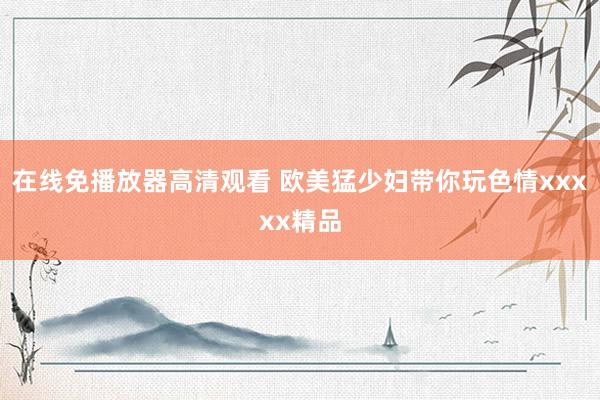 在线免播放器高清观看 欧美猛少妇带你玩色情xxxxx精品
