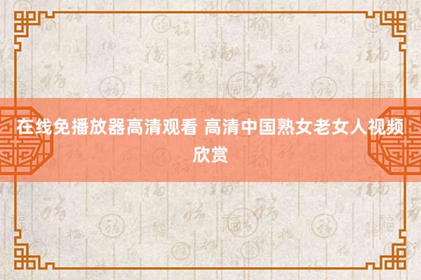 在线免播放器高清观看 高清中国熟女老女人视频欣赏